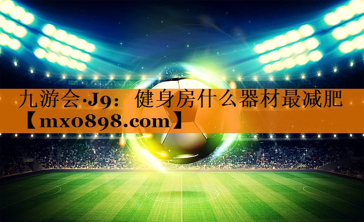 九游会·J9：健身房什么器材最减肥