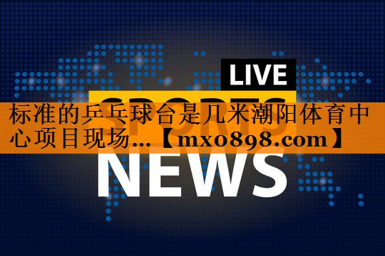 标准的乒乓球台是几米潮阳体育中心项目现场…