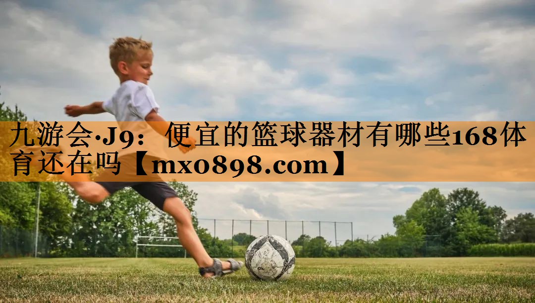 九游会·J9：便宜的篮球器材有哪些168体育还在吗