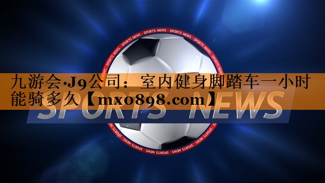 九游会·J9公司：室内健身脚踏车一小时能骑多久