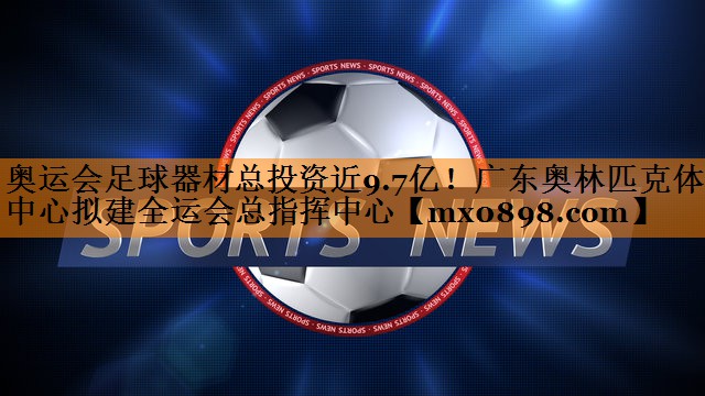奥运会足球器材总投资近9.7亿！广东奥林匹克体育中心拟建全运会总指挥中心