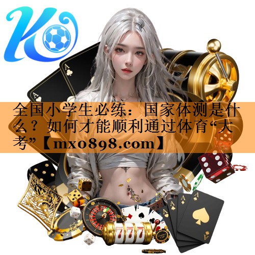 全国小学生必练：国家体测是什么？如何才能顺利通过体育“大考”