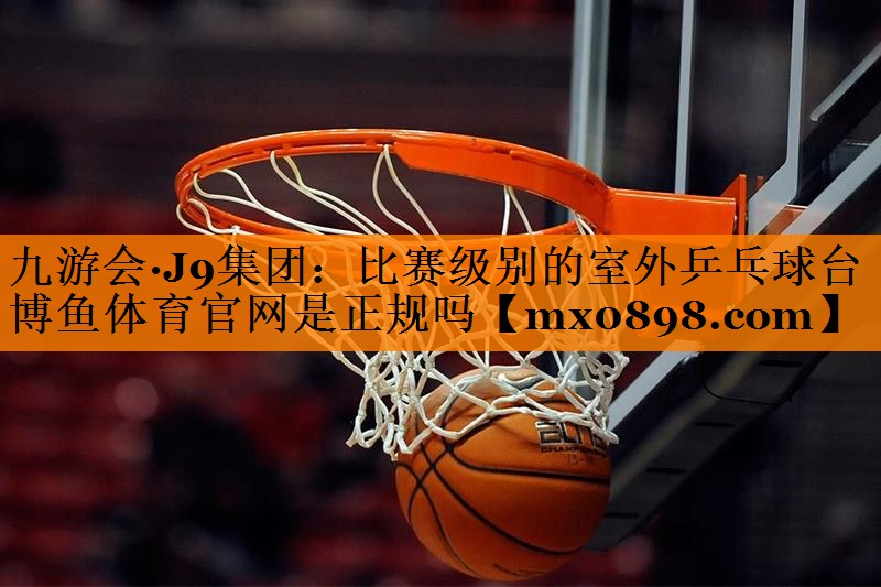九游会·J9集团：比赛级别的室外乒乓球台博鱼体育官网是正规吗