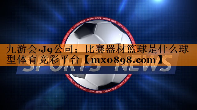 九游会·J9公司：比赛器材篮球是什么球型体育竞彩平台