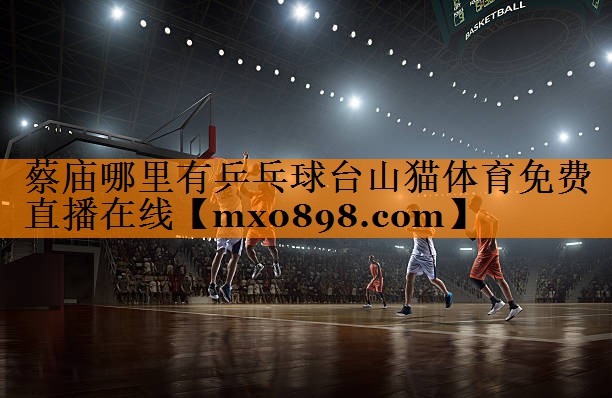 蔡庙哪里有乒乓球台山猫体育免费直播在线