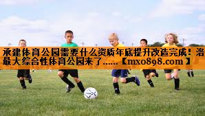 承建体育公园需要什么资质年底提升改造完成！洛阳最大综合性体育公园来了……