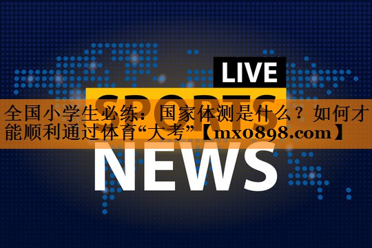 全国小学生必练：国家体测是什么？如何才能顺利通过体育“大考”