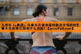 九游会·J9集团：乌鲁木齐健身器材批发市场在哪里,乌鲁木齐体育公园有什么设施？