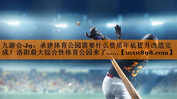 九游会·J9：承建体育公园需要什么资质年底提升改造完成！洛阳最大综合性体育公园来了……