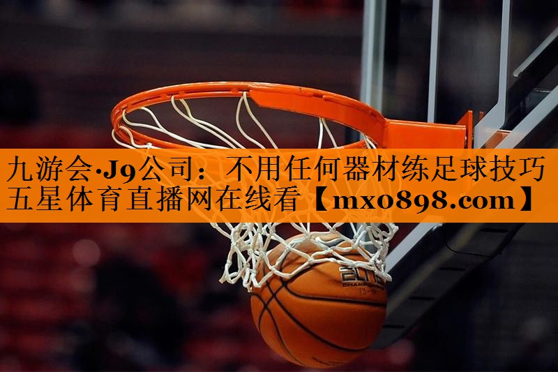 九游会·J9公司：不用任何器材练足球技巧五星体育直播网在线看