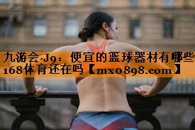 九游会·J9：便宜的篮球器材有哪些168体育还在吗