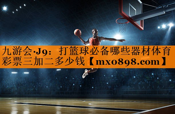 九游会·J9：打篮球必备哪些器材体育彩票三加二多少钱