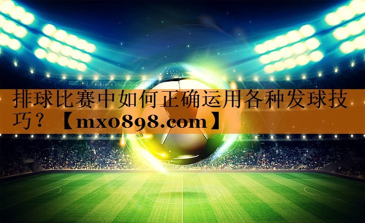 <strong>排球比赛中如何正确运用各种发球技巧？</strong>