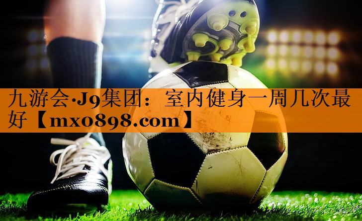 九游会·J9集团：室内健身一周几次最好