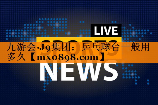 九游会·J9集团：乒乓球台一般用多久
