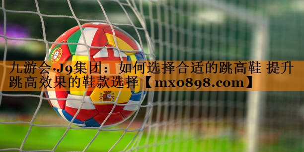 如何选择合适的跳高鞋 提升跳高效果的鞋款选择