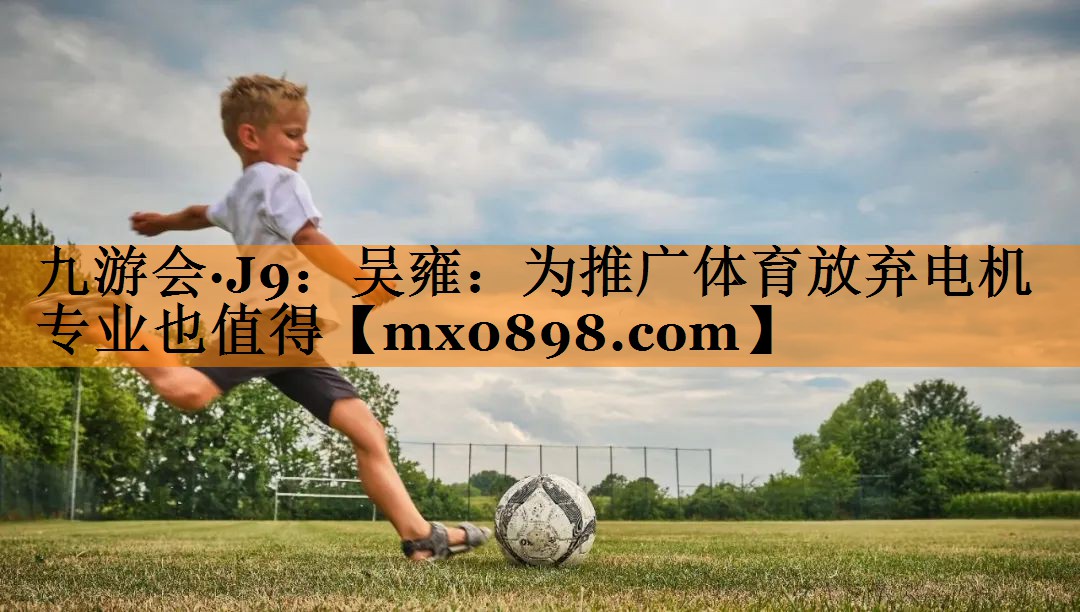 九游会·J9：吴雍：为推广体育放弃电机专业也值得