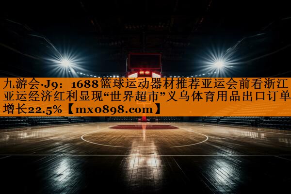 1688篮球运动器材推荐亚运会前看浙江丨亚运经济红利显现“世界超市”义乌体育用品出口订单增长22.5%