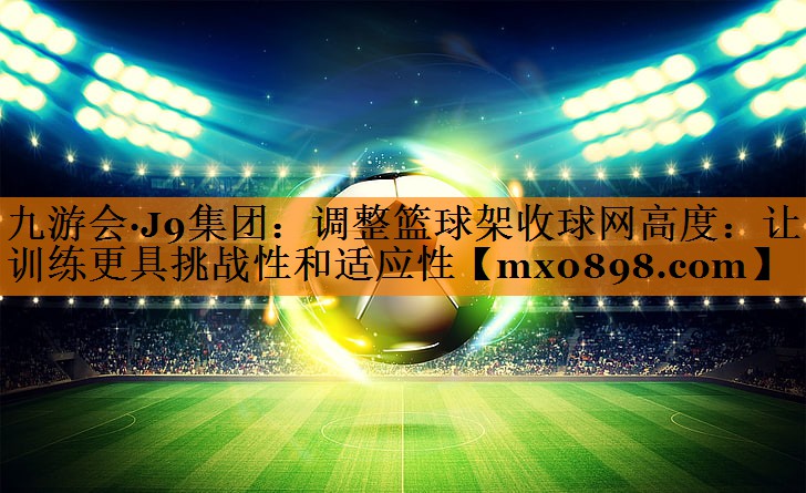 调整篮球架收球网高度：让训练更具挑战性和适应性